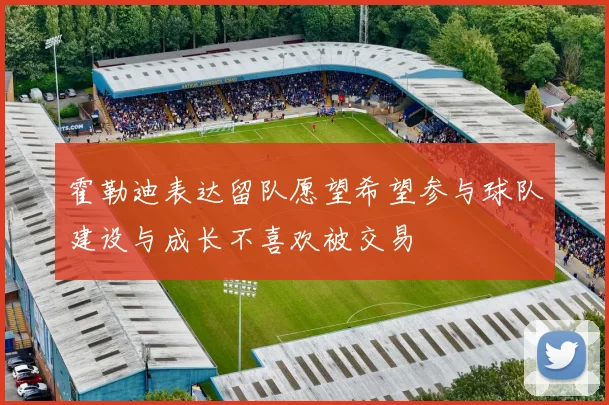 霍勒迪表达留队愿望希望参与球队建设与成长不喜欢被交易