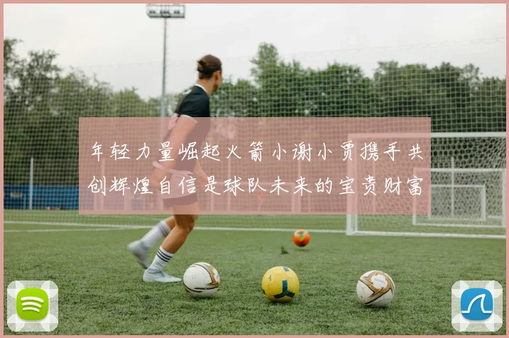 年轻力量崛起火箭小谢小贾携手共创辉煌自信是球队未来的宝贵财富