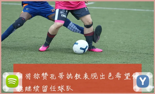 旧将称赞孔蒂执教表现出色希望他能继续留任球队