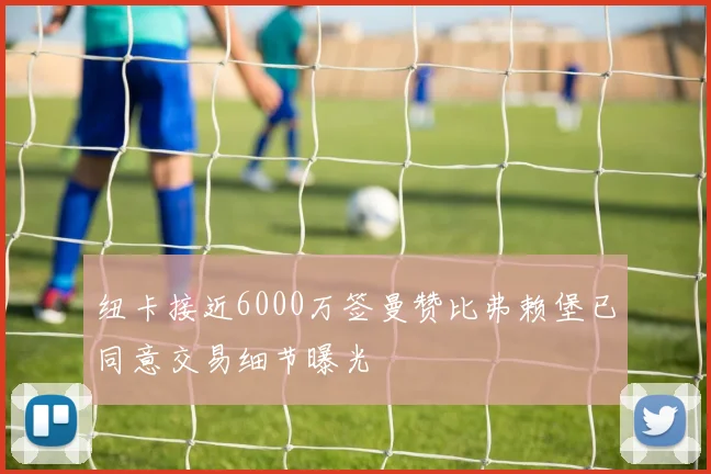 纽卡接近6000万签曼赞比弗赖堡已同意交易细节曝光