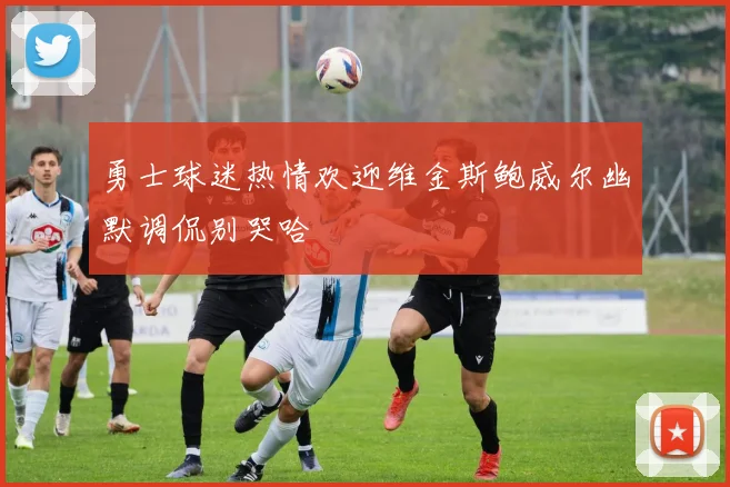勇士球迷热情欢迎维金斯鲍威尔幽默调侃别哭哈