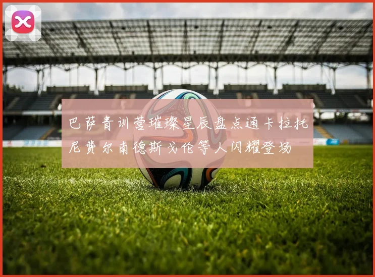 巴萨青训营璀璨星辰盘点通卡拉托尼费尔南德斯戈伦等人闪耀登场