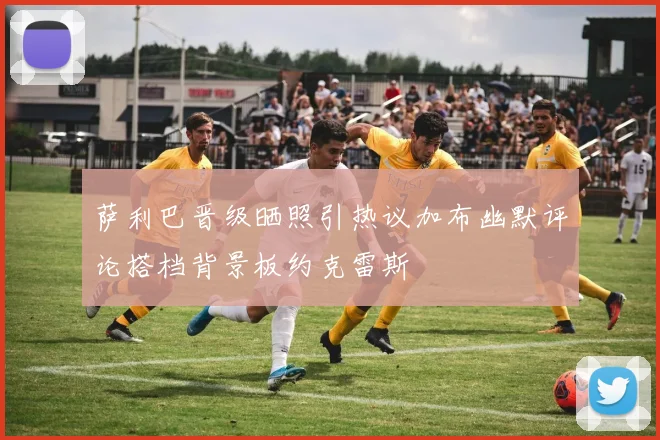 萨利巴晋级晒照引热议加布幽默评论搭档背景板约克雷斯