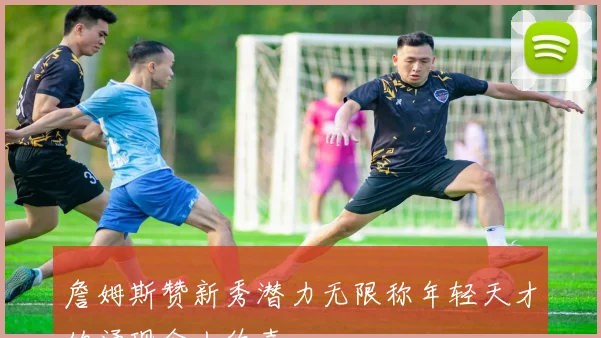詹姆斯赞新秀潜力无限称年轻天才的涌现令人欣喜