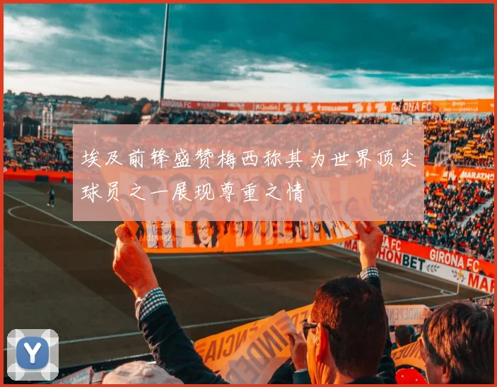 埃及前锋盛赞梅西称其为世界顶尖球员之一展现尊重之情