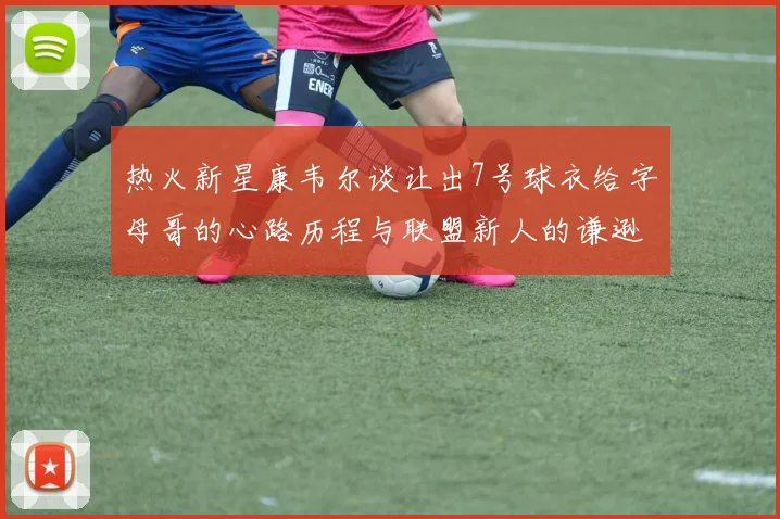 热火新星康韦尔谈让出7号球衣给字母哥的心路历程与联盟新人的谦逊态度