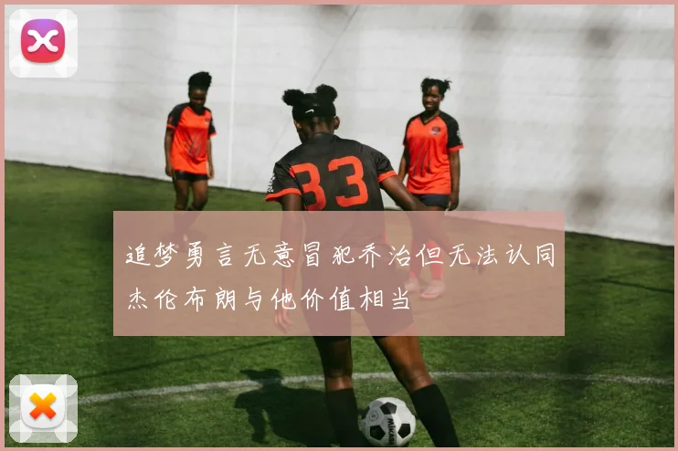 追梦勇言无意冒犯乔治但无法认同杰伦布朗与他价值相当