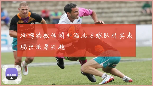 杨鸣执教传闻升温北方球队对其表现出浓厚兴趣