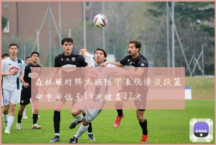 森林狼对阵文班防守表现惨淡投篮命中率低至19次被盖22次