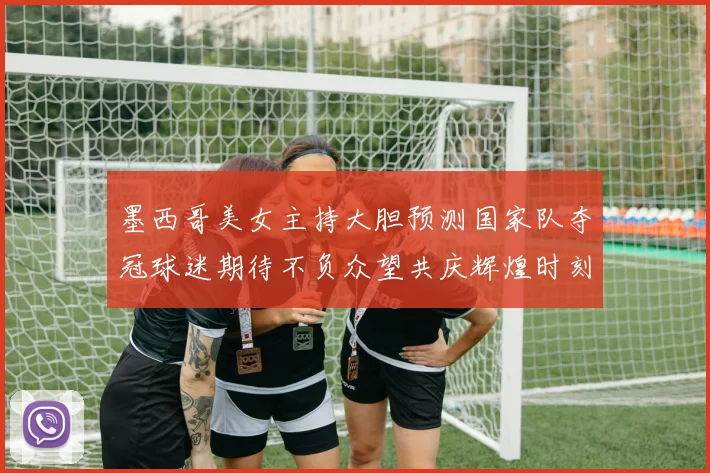 墨西哥美女主持大胆预测国家队夺冠球迷期待不负众望共庆辉煌时刻