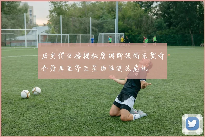 历史得分榜揭秘詹姆斯领衔东契奇乔丹库里等巨星面临淘汰危机