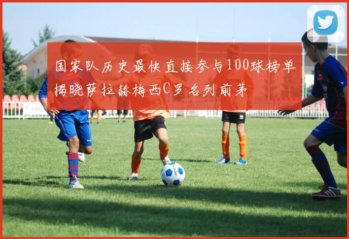 国家队历史最快直接参与100球榜单揭晓萨拉赫梅西C罗名列前茅