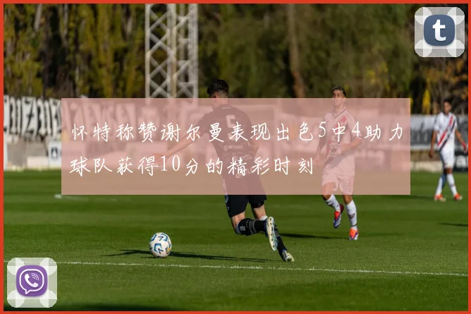 怀特称赞谢尔曼表现出色5中4助力球队获得10分的精彩时刻