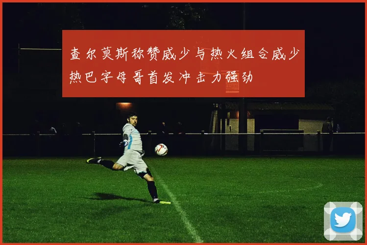 查尔莫斯称赞威少与热火组合威少热巴字母哥首发冲击力强劲