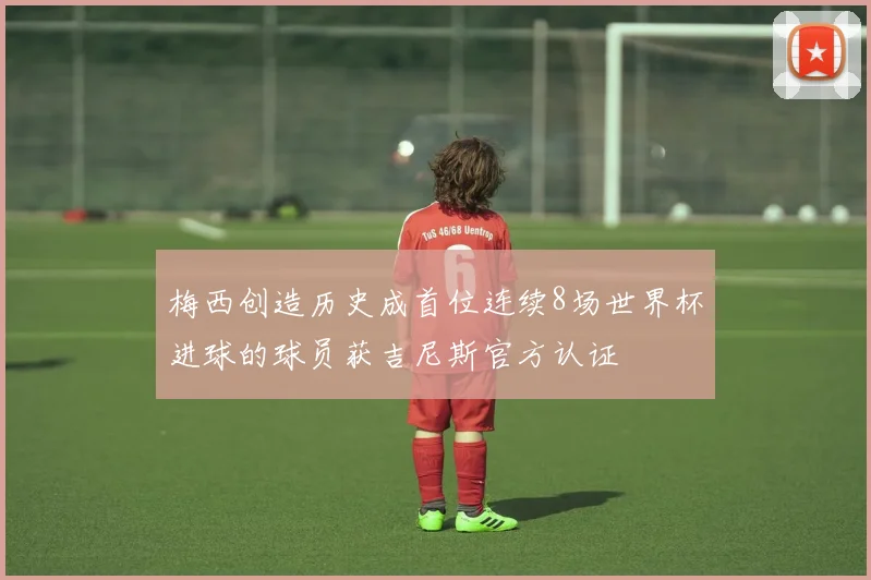 梅西创造历史成首位连续8场世界杯进球的球员获吉尼斯官方认证