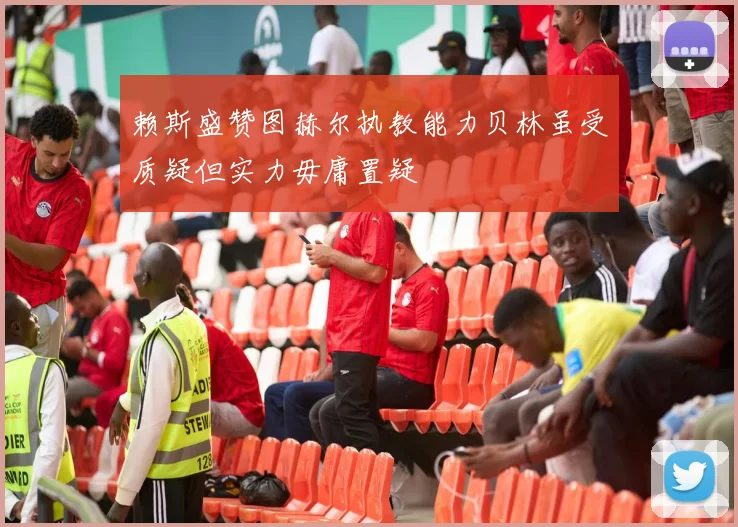 赖斯盛赞图赫尔执教能力贝林虽受质疑但实力毋庸置疑