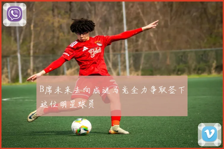 B席未来去向成谜马竞全力争取签下这位明星球员