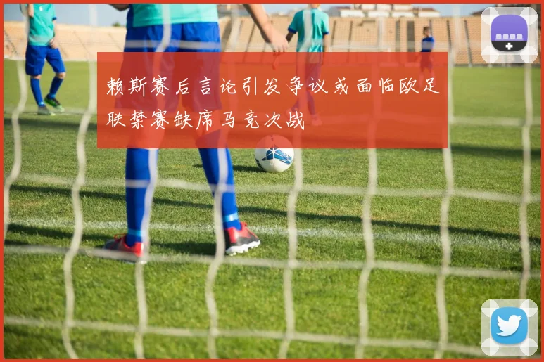 赖斯赛后言论引发争议或面临欧足联禁赛缺席马竞次战