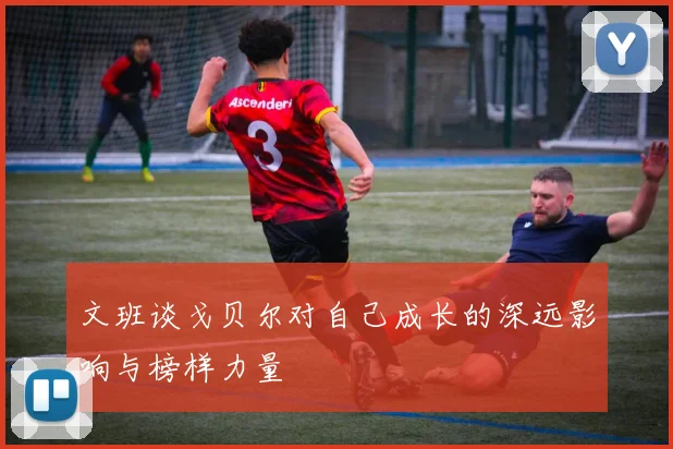 文班谈戈贝尔对自己成长的深远影响与榜样力量
