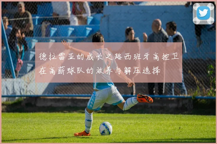 德拉雷亚的成长之路西班牙高控卫在高薪球队的放养与解压选择