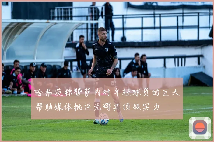 哈弗茨称赞萨内对年轻球员的巨大帮助媒体批评无碍其顶级实力
