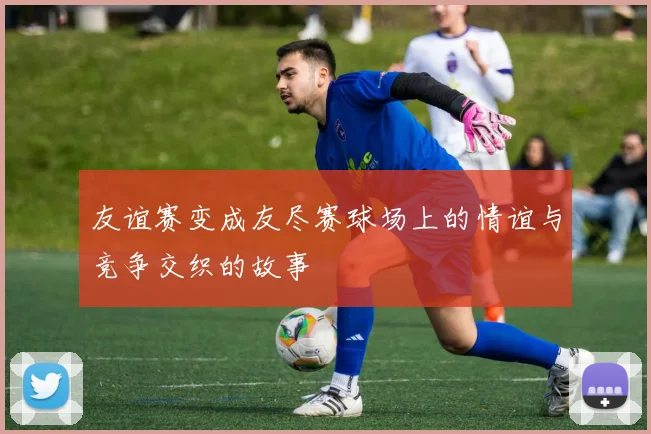 友谊赛变成友尽赛球场上的情谊与竞争交织的故事