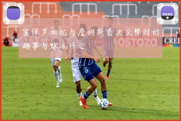 富保罗回忆与詹姆斯首次交锋时的趣事与球衣巧合