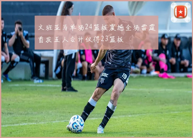 文班亚马单场24篮板震撼全场雷霆首发五人合计仅得23篮板