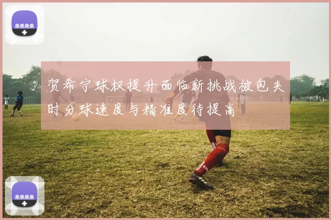 贺希宁球权提升面临新挑战被包夹时分球速度与精准度待提高