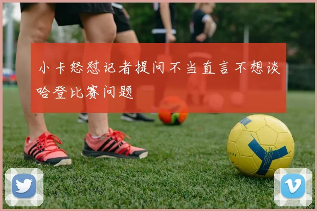 小卡怒怼记者提问不当直言不想谈哈登比赛问题