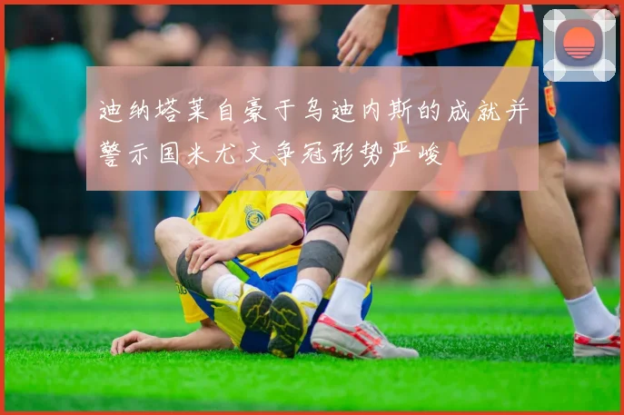 迪纳塔莱自豪于乌迪内斯的成就并警示国米尤文争冠形势严峻