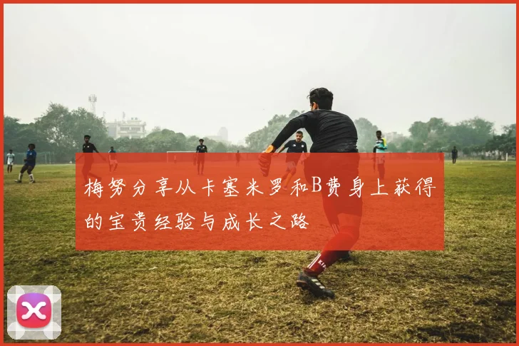 梅努分享从卡塞米罗和B费身上获得的宝贵经验与成长之路