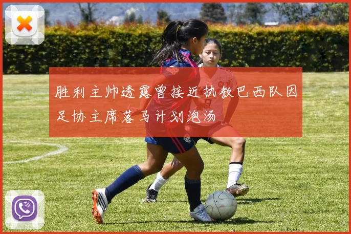 胜利主帅透露曾接近执教巴西队因足协主席落马计划泡汤