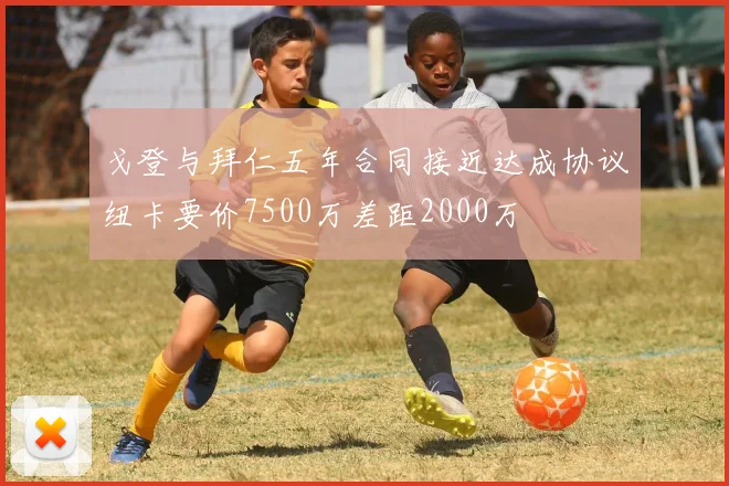 戈登与拜仁五年合同接近达成协议纽卡要价7500万差距2000万