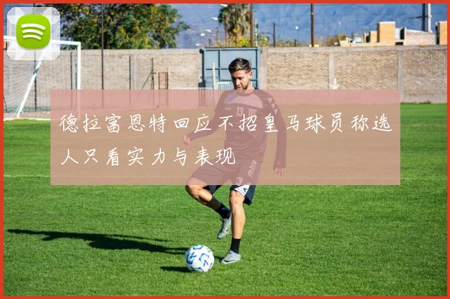 德拉富恩特回应不招皇马球员称选人只看实力与表现